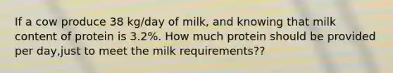 If a cow produce 38 kg/day of milk, and knowing that milk content of protein is 3.2%. How much protein should be provided per day,just to meet the milk requirements??