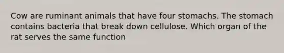 Cow are ruminant animals that have four stomachs. The stomach contains bacteria that break down cellulose. Which organ of the rat serves the same function