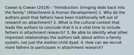 Cowan & Cowan (2019) - "Introduction: bringing dads back into the family" (Attachment & Human Development) 1. Why do the authors posit that fathers have been traditionally left out of research on attachment? 2. What is the cultural context that leads the authors to conclude that it is a vital time to include fathers in attachment research? 3. Be able to identify what other important relationships the authors talk about within a family system, not just the mother-child dyad. 4. How can we recruit more fathers to participate in attachment research?