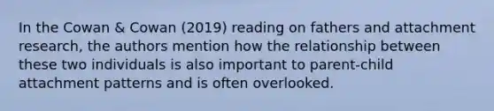 In the Cowan & Cowan (2019) reading on fathers and attachment research, the authors mention how the relationship between these two individuals is also important to parent-child attachment patterns and is often overlooked.