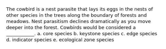 The cowbird is a nest parasite that lays its eggs in the nests of other species in the trees along the boundary of forests and meadows. Nest parasitism declines dramatically as you move deeper into the forest. Cowbirds would be considered a ____________. a. core species b. keystone species c. edge species d. indicator species e. ecological zone species