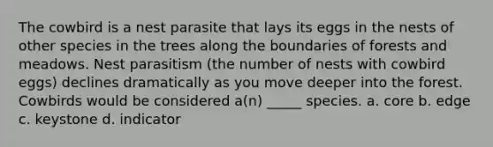 The cowbird is a nest parasite that lays its eggs in the nests of other species in the trees along the boundaries of forests and meadows. Nest parasitism (the number of nests with cowbird eggs) declines dramatically as you move deeper into the forest. Cowbirds would be considered a(n) _____ species. a. core b. edge c. keystone d. indicator