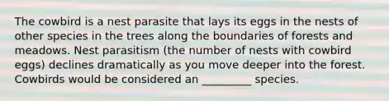 The cowbird is a nest parasite that lays its eggs in the nests of other species in the trees along the boundaries of forests and meadows. Nest parasitism (the number of nests with cowbird eggs) declines dramatically as you move deeper into the forest. Cowbirds would be considered an _________ species.