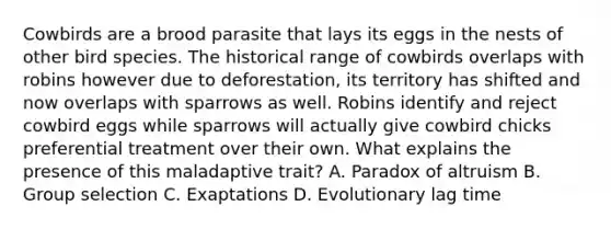 Cowbirds are a brood parasite that lays its eggs in the nests of other bird species. The historical range of cowbirds overlaps with robins however due to deforestation, its territory has shifted and now overlaps with sparrows as well. Robins identify and reject cowbird eggs while sparrows will actually give cowbird chicks preferential treatment over their own. What explains the presence of this maladaptive trait? A. Paradox of altruism B. Group selection C. Exaptations D. Evolutionary lag time