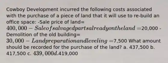 Cowboy Development incurred the following costs associated with the purchase of a piece of land that it will use to re-build an office space: -Sale price of land= 400,000 -Sale of salvaged parts already on the land=20,000 -Demolition of the old building= 30,000 -Land preparation and leveling=7,500 What amount should be recorded for the purchase of the land? a. 437,500 b. 417,500 c. 439,000 d.419,000