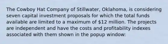 The Cowboy Hat Company of​ Stillwater, Oklahoma, is considering seven capital investment proposals for which the total funds available are limited to a maximum of ​12 million. The projects are independent and have the costs and profitability indexes associated with them shown in the popup​ window: