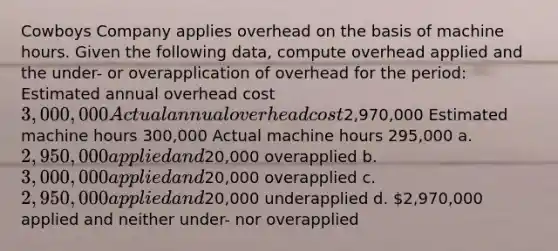 Cowboys Company applies overhead on the basis of machine hours. Given the following data, compute overhead applied and the under- or overapplication of overhead for the period: Estimated annual overhead cost 3,000,000 Actual annual overhead cost2,970,000 Estimated machine hours 300,000 Actual machine hours 295,000 a. 2,950,000 applied and20,000 overapplied b. 3,000,000 applied and20,000 overapplied c. 2,950,000 applied and20,000 underapplied d. 2,970,000 applied and neither under- nor overapplied