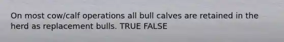 On most cow/calf operations all bull calves are retained in the herd as replacement bulls. TRUE FALSE