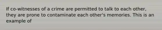 If co-witnesses of a crime are permitted to talk to each other, they are prone to contaminate each other's memories. This is an example of