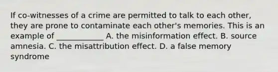 If co-witnesses of a crime are permitted to talk to each other, they are prone to contaminate each other's memories. This is an example of ____________ A. the misinformation effect. B. source amnesia. C. the misattribution effect. D. a false memory syndrome