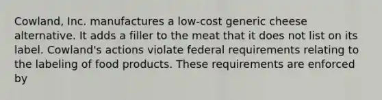 Cowland, Inc. manufactures a low-cost generic cheese alternative. It adds a filler to the meat that it does not list on its label. Cowland's actions violate federal requirements relating to the labeling of food products. These requirements are enforced by