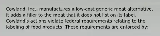 Cowland, Inc., manufactures a low-cost generic meat alternative. It adds a filler to the meat that it does not list on its label. Cowland's actions violate federal requirements relating to the labeling of food products. These requirements are enforced by: