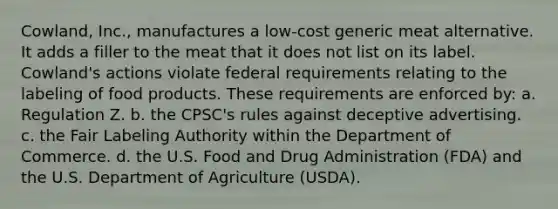 Cowland, Inc., manufactures a low-cost generic meat alternative. It adds a filler to the meat that it does not list on its label. Cowland's actions violate federal requirements relating to the labeling of food products. These requirements are enforced by: a. Regulation Z. b. the CPSC's rules against deceptive advertising. c. the Fair Labeling Authority within the Department of Commerce. d. the U.S. Food and Drug Administration (FDA) and the U.S. Department of Agriculture (USDA).