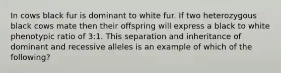 In cows black fur is dominant to white fur. If two heterozygous black cows mate then their offspring will express a black to white phenotypic ratio of 3:1. This separation and inheritance of dominant and recessive alleles is an example of which of the following?