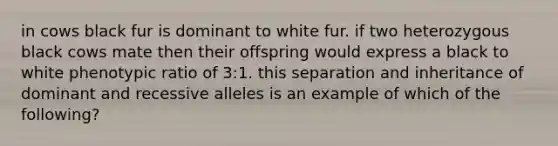 in cows black fur is dominant to white fur. if two heterozygous black cows mate then their offspring would express a black to white phenotypic ratio of 3:1. this separation and inheritance of dominant and recessive alleles is an example of which of the following?