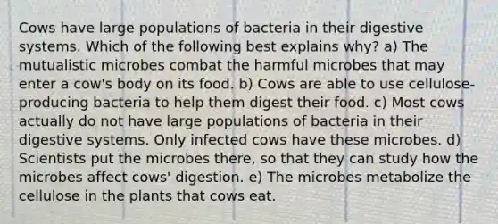 Cows have large populations of bacteria in their digestive systems. Which of the following best explains why? a) The mutualistic microbes combat the harmful microbes that may enter a cow's body on its food. b) Cows are able to use cellulose-producing bacteria to help them digest their food. c) Most cows actually do not have large populations of bacteria in their digestive systems. Only infected cows have these microbes. d) Scientists put the microbes there, so that they can study how the microbes affect cows' digestion. e) The microbes metabolize the cellulose in the plants that cows eat.