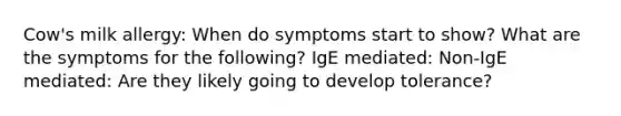 Cow's milk allergy: When do symptoms start to show? What are the symptoms for the following? IgE mediated: Non-IgE mediated: Are they likely going to develop tolerance?