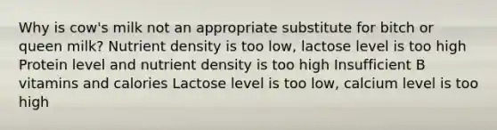 Why is cow's milk not an appropriate substitute for bitch or queen milk? Nutrient density is too low, lactose level is too high Protein level and nutrient density is too high Insufficient B vitamins and calories Lactose level is too low, calcium level is too high