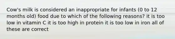 Cow's milk is considered an inappropriate for infants (0 to 12 months old) food due to which of the following reasons? it is too low in vitamin C it is too high in protein it is too low in iron all of these are correct