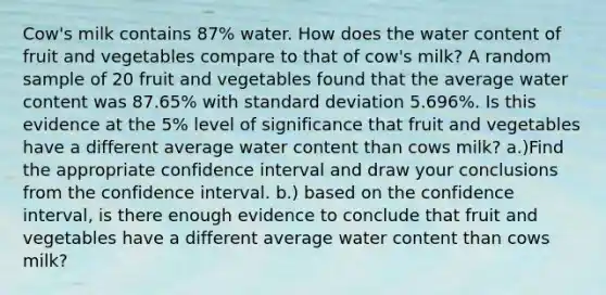 Cow's milk contains​ 87% water. How does the water content of fruit and vegetables compare to that of​ cow's milk? A random sample of 20 fruit and vegetables found that the average water content was​ 87.65% with <a href='https://www.questionai.com/knowledge/kqGUr1Cldy-standard-deviation' class='anchor-knowledge'>standard deviation</a>​ 5.696%. Is this evidence at the​ 5% level of significance that fruit and vegetables have a different average water content than cows​ milk? a.)Find the appropriate confidence interval and draw your conclusions from the confidence interval. b.) based on the confidence​ interval, is there enough evidence to conclude that fruit and vegetables have a different average water content than cows​ milk?