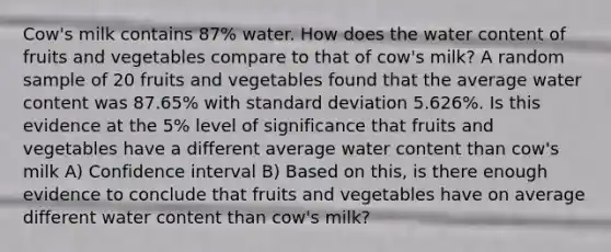 Cow's milk contains 87% water. How does the water content of fruits and vegetables compare to that of cow's milk? A random sample of 20 fruits and vegetables found that the average water content was 87.65% with standard deviation 5.626%. Is this evidence at the 5% level of significance that fruits and vegetables have a different average water content than cow's milk A) Confidence interval B) Based on this, is there enough evidence to conclude that fruits and vegetables have on average different water content than cow's milk?