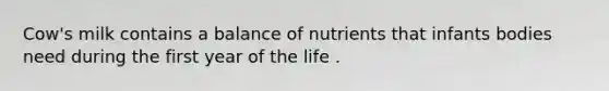 Cow's milk contains a balance of nutrients that infants bodies need during the first year of the life .