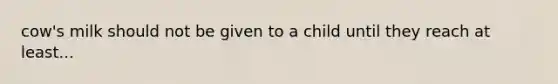 cow's milk should not be given to a child until they reach at least...