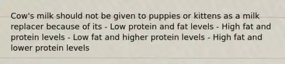 Cow's milk should not be given to puppies or kittens as a milk replacer because of its - Low protein and fat levels - High fat and protein levels - Low fat and higher protein levels - High fat and lower protein levels