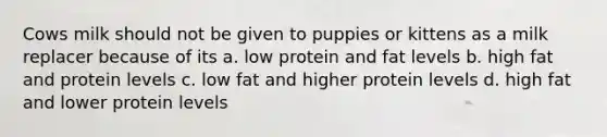 Cows milk should not be given to puppies or kittens as a milk replacer because of its a. low protein and fat levels b. high fat and protein levels c. low fat and higher protein levels d. high fat and lower protein levels