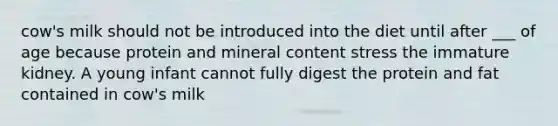 cow's milk should not be introduced into the diet until after ___ of age because protein and mineral content stress the immature kidney. A young infant cannot fully digest the protein and fat contained in cow's milk