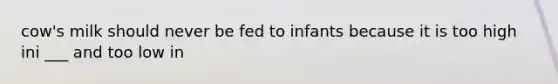 cow's milk should never be fed to infants because it is too high ini ___ and too low in