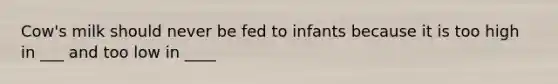 Cow's milk should never be fed to infants because it is too high in ___ and too low in ____