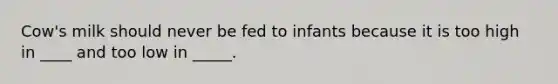 Cow's milk should never be fed to infants because it is too high in ____ and too low in _____.