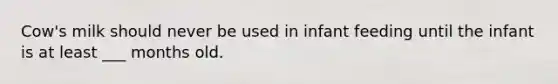 Cow's milk should never be used in infant feeding until the infant is at least ___ months old.