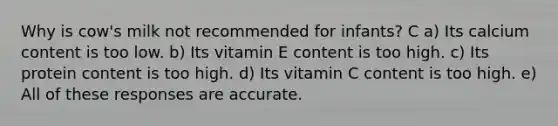 Why is cow's milk not recommended for infants? C a) Its calcium content is too low. b) Its vitamin E content is too high. c) Its protein content is too high. d) Its vitamin C content is too high. e) All of these responses are accurate.