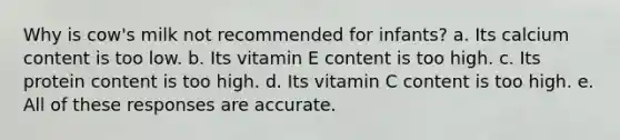 Why is cow's milk not recommended for infants? a. Its calcium content is too low. b. Its vitamin E content is too high. c. Its protein content is too high. d. Its vitamin C content is too high. e. All of these responses are accurate.