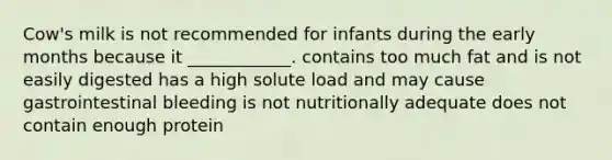 Cow's milk is not recommended for infants during the early months because it ____________. contains too much fat and is not easily digested has a high solute load and may cause gastrointestinal bleeding is not nutritionally adequate does not contain enough protein