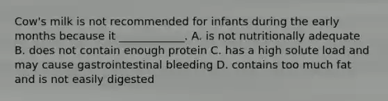 Cow's milk is not recommended for infants during the early months because it ____________. A. is not nutritionally adequate B. does not contain enough protein C. has a high solute load and may cause gastrointestinal bleeding D. contains too much fat and is not easily digested