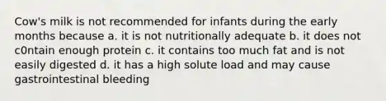 Cow's milk is not recommended for infants during the early months because a. it is not nutritionally adequate b. it does not c0ntain enough protein c. it contains too much fat and is not easily digested d. it has a high solute load and may cause gastrointestinal bleeding