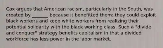 Cox argues that American racism, particularly in the South, was created by _______ because it benefitted them: they could exploit black workers and keep white workers from realizing their potential solidarity with the black working class. Such a "divide and conquer" strategy benefits capitalism in that a divided workforce has less power in the labor market.