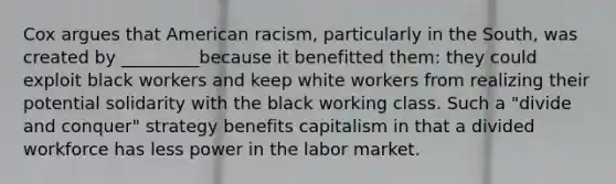 Cox argues that American racism, particularly in the South, was created by _________because it benefitted them: they could exploit black workers and keep white workers from realizing their potential solidarity with the black working class. Such a "divide and conquer" strategy benefits capitalism in that a divided workforce has less power in the labor market.