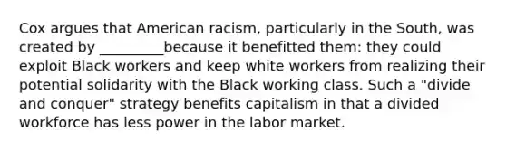 Cox argues that American racism, particularly in the South, was created by _________because it benefitted them: they could exploit Black workers and keep white workers from realizing their potential solidarity with the Black working class. Such a "divide and conquer" strategy benefits capitalism in that a divided workforce has less power in the labor market.