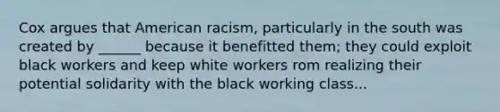 Cox argues that American racism, particularly in the south was created by ______ because it benefitted them; they could exploit black workers and keep white workers rom realizing their potential solidarity with the black working class...