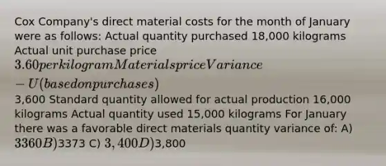 Cox Company's direct material costs for the month of January were as follows: Actual quantity purchased 18,000 kilograms Actual unit purchase price 3.60 per kilogram Materials price Variance-U (based on purchases)3,600 Standard quantity allowed for actual production 16,000 kilograms Actual quantity used 15,000 kilograms For January there was a favorable direct materials quantity variance of: A)3360 B)3373 C) 3,400 D)3,800