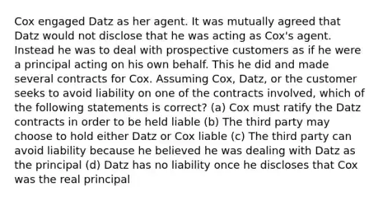 Cox engaged Datz as her agent. It was mutually agreed that Datz would not disclose that he was acting as Cox's agent. Instead he was to deal with prospective customers as if he were a principal acting on his own behalf. This he did and made several contracts for Cox. Assuming Cox, Datz, or the customer seeks to avoid liability on one of the contracts involved, which of the following statements is correct? (a) Cox must ratify the Datz contracts in order to be held liable (b) The third party may choose to hold either Datz or Cox liable (c) The third party can avoid liability because he believed he was dealing with Datz as the principal (d) Datz has no liability once he discloses that Cox was the real principal