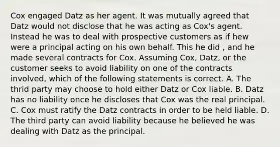 Cox engaged Datz as her agent. It was mutually agreed that Datz would not disclose that he was acting as Cox's agent. Instead he was to deal with prospective customers as if hew were a principal acting on his own behalf. This he did , and he made several contracts for Cox. Assuming Cox, Datz, or the customer seeks to avoid liability on one of the contracts involved, which of the following statements is correct. A. The thrid party may choose to hold either Datz or Cox liable. B. Datz has no liability once he discloses that Cox was the real principal. C. Cox must ratify the Datz contracts in order to be held liable. D. The third party can avoid liability because he believed he was dealing with Datz as the principal.