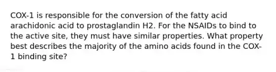 COX-1 is responsible for the conversion of the fatty acid arachidonic acid to prostaglandin H2. For the NSAIDs to bind to the active site, they must have similar properties. What property best describes the majority of the amino acids found in the COX-1 binding site?