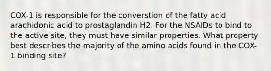 COX-1 is responsible for the converstion of the fatty acid arachidonic acid to prostaglandin H2. For the NSAIDs to bind to the active site, they must have similar properties. What property best describes the majority of the amino acids found in the COX-1 binding site?