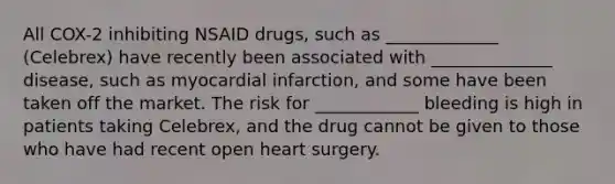 All COX-2 inhibiting NSAID drugs, such as _____________ (Celebrex) have recently been associated with ______________ disease, such as myocardial infarction, and some have been taken off the market. The risk for ____________ bleeding is high in patients taking Celebrex, and the drug cannot be given to those who have had recent open heart surgery.