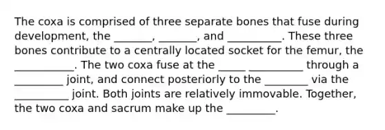 The coxa is comprised of three separate bones that fuse during development, the _______, _______, and __________. These three bones contribute to a centrally located socket for the femur, the ___________. The two coxa fuse at the _____ __________ through a _________ joint, and connect posteriorly to the ________ via the __________ joint. Both joints are relatively immovable. Together, the two coxa and sacrum make up the _________.